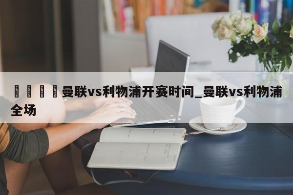 🍊曼联vs利物浦开赛时间_曼联vs利物浦全场