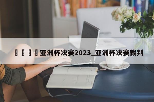 🍊亚洲杯决赛2023_亚洲杯决赛裁判