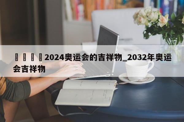 🍊2024奥运会的吉祥物_2032年奥运会吉祥物