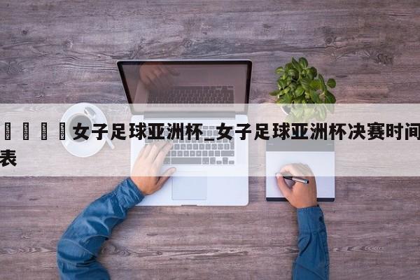 🍊女子足球亚洲杯_女子足球亚洲杯决赛时间表
