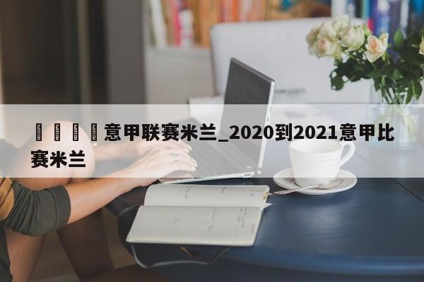 🍊意甲联赛米兰_2020到2021意甲比赛米兰