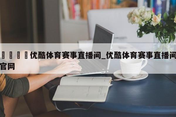 🍊优酷体育赛事直播间_优酷体育赛事直播间官网