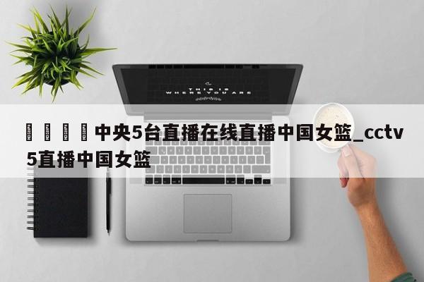 🍊中央5台直播在线直播中国女篮_cctv 5直播中国女篮