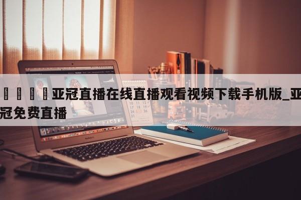 🍊亚冠直播在线直播观看视频下载手机版_亚冠免费直播