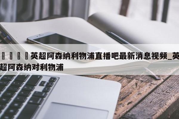 🍊英超阿森纳利物浦直播吧最新消息视频_英超阿森纳对利物浦