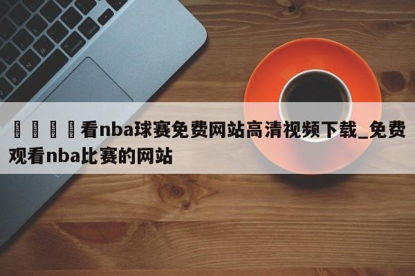 🍊看nba球赛免费网站高清视频下载_免费观看nba比赛的网站