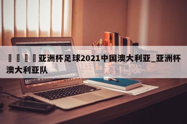 🍊亚洲杯足球2021中国澳大利亚_亚洲杯澳大利亚队