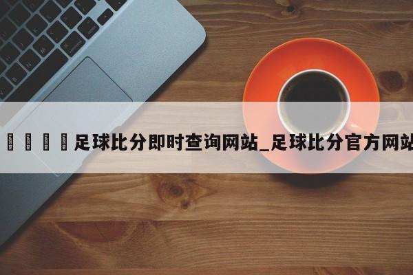 🍊足球比分即时查询网站_足球比分官方网站