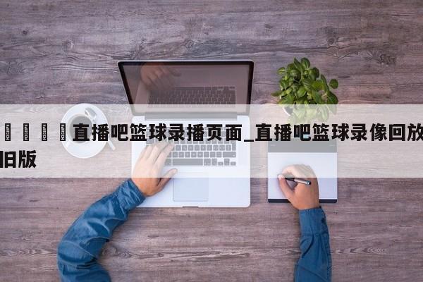 🍊直播吧篮球录播页面_直播吧篮球录像回放旧版