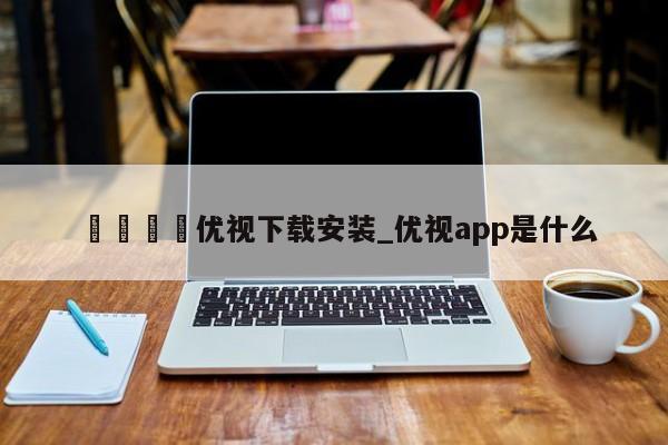 🍊优视下载安装_优视app是什么