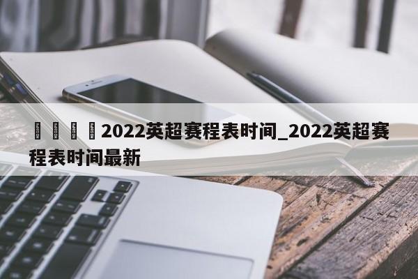 🍊2022英超赛程表时间_2022英超赛程表时间最新