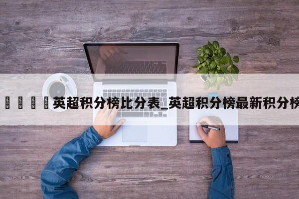 🍊英超积分榜比分表_英超积分榜最新积分榜
