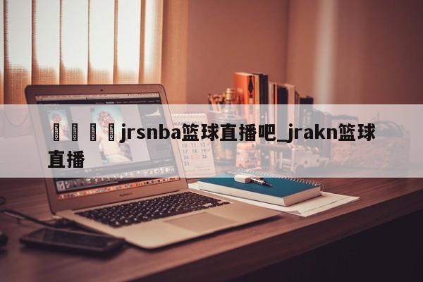 🍊jrsnba篮球直播吧_jrakn篮球直播