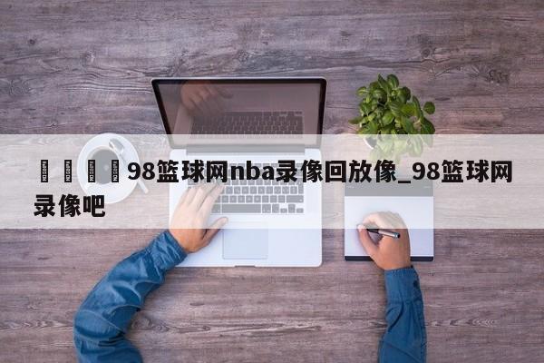 🍊98篮球网nba录像回放像_98篮球网录像吧