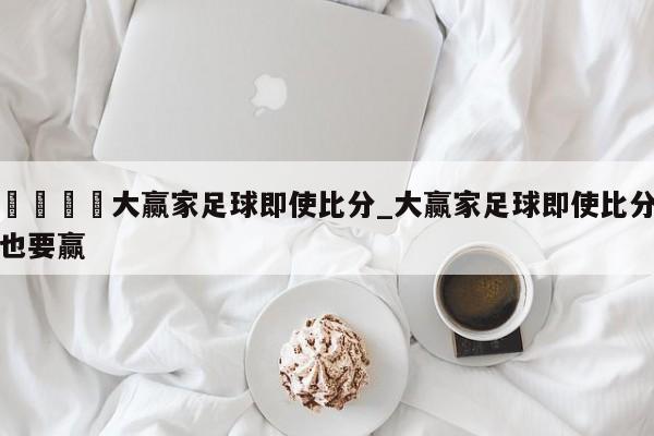 🍊大赢家足球即使比分_大赢家足球即使比分也要赢