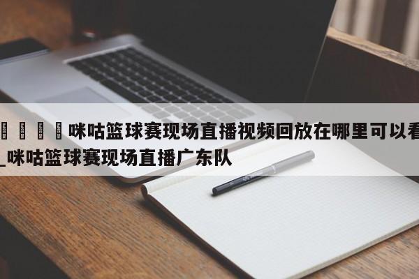 🍊咪咕篮球赛现场直播视频回放在哪里可以看_咪咕篮球赛现场直播广东队