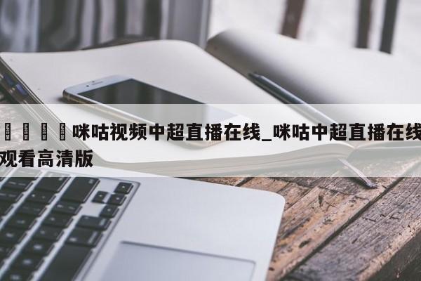 🍊咪咕视频中超直播在线_咪咕中超直播在线观看高清版